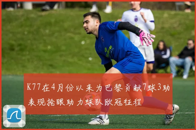 K77在4月份以来为巴黎贡献7球3助表现抢眼助力球队欧冠征程