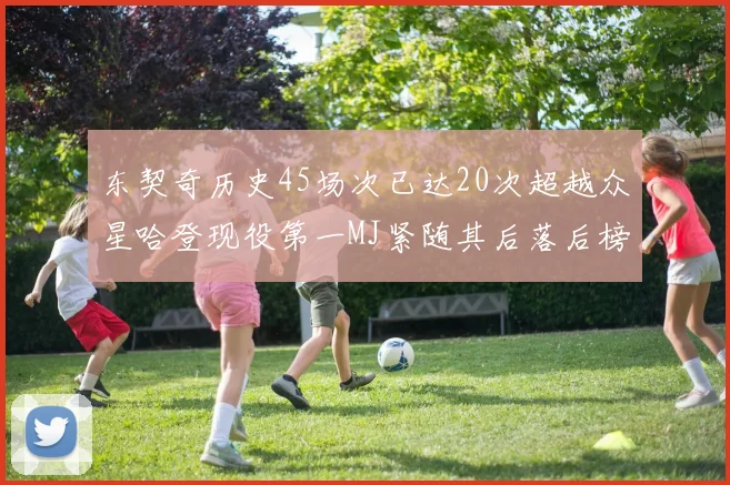 东契奇历史45场次已达20次超越众星哈登现役第一MJ紧随其后落后榜首100场