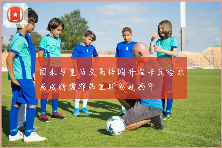 国米与皇马交易传闻升温卡瓦哈尔或成新援邓弗里斯或赴西甲