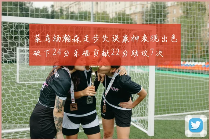 菜鸟杨瀚森走步失误康神表现出色砍下24分乐福贡献22分助攻7次