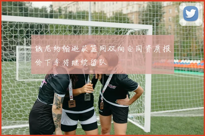 钱尼约翰逊获篮网双向合同资质报价下季将继续留队