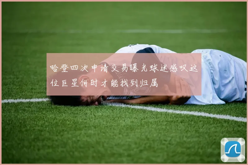 哈登四次申请交易曝光球迷感叹这位巨星何时才能找到归属