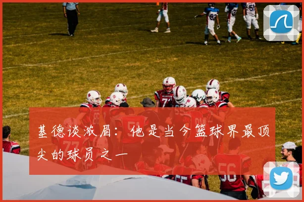基德谈浓眉：他是当今篮球界最顶尖的球员之一