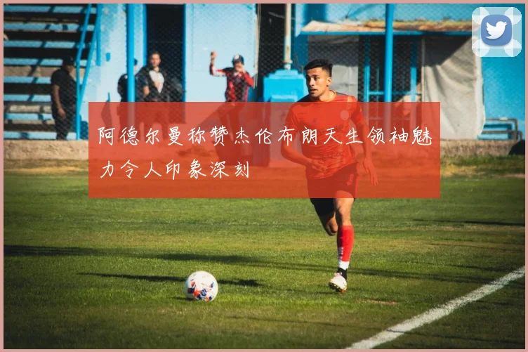 阿德尔曼称赞杰伦布朗天生领袖魅力令人印象深刻