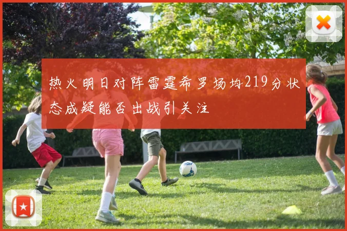 热火明日对阵雷霆希罗场均219分状态成疑能否出战引关注