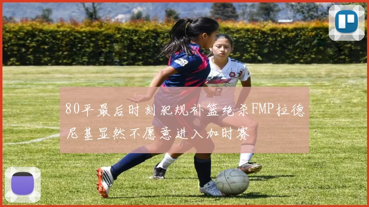 80平最后时刻犯规补篮绝杀FMP拉德尼基显然不愿意进入加时赛