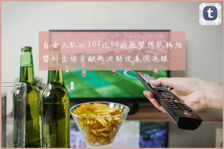 自由人队以104比90战胜梦想队韩旭替补出场贡献两次助攻表现亮眼