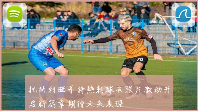 托纳利晒手持热刺球衣照片激动开启新篇章期待未来表现