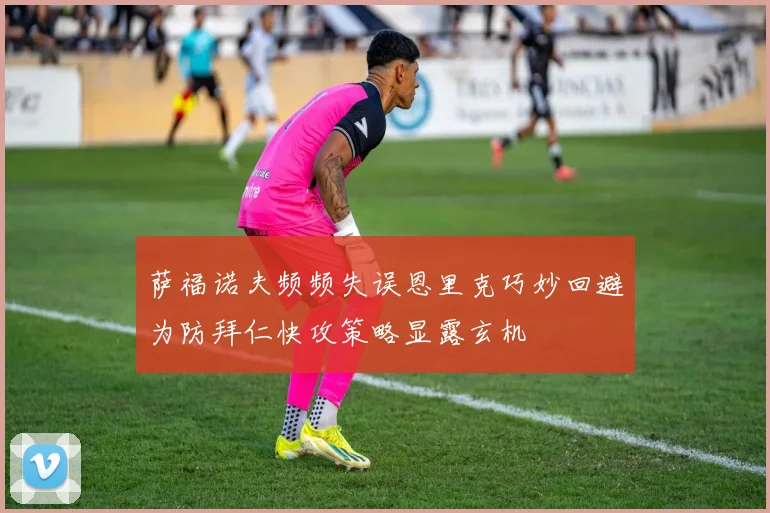 萨福诺夫频频失误恩里克巧妙回避为防拜仁快攻策略显露玄机