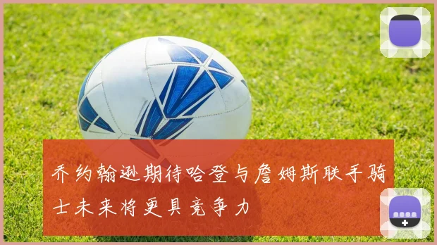 乔约翰逊期待哈登与詹姆斯联手骑士未来将更具竞争力