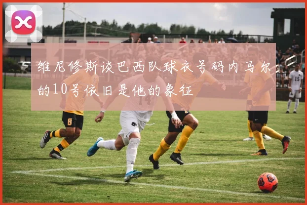 维尼修斯谈巴西队球衣号码内马尔的10号依旧是他的象征