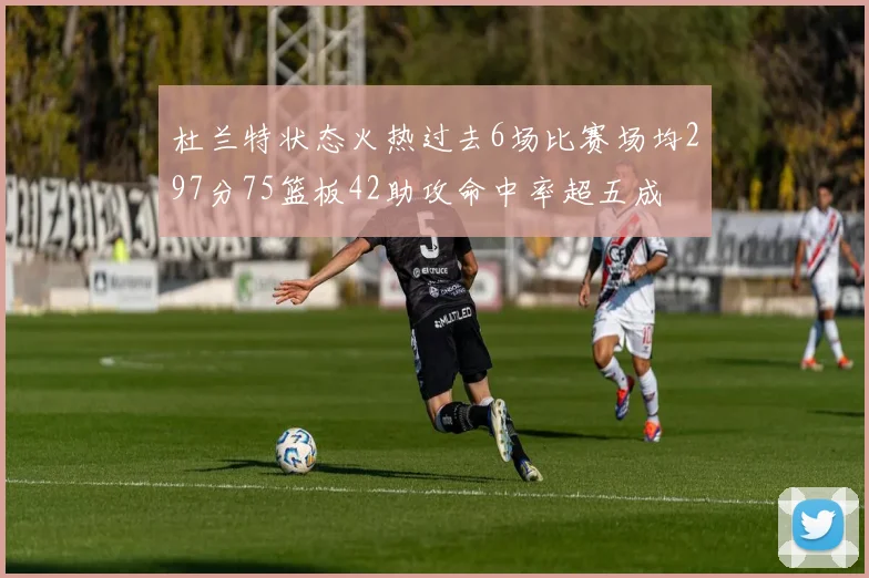 杜兰特状态火热过去6场比赛场均297分75篮板42助攻命中率超五成