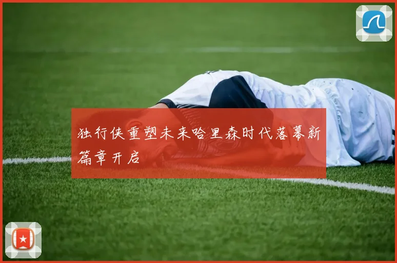 独行侠重塑未来哈里森时代落幕新篇章开启