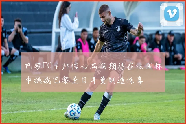 巴黎FC主帅信心满满期待在法国杯中挑战巴黎圣日耳曼制造惊喜
