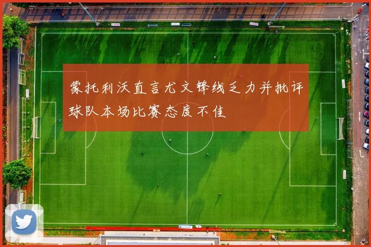 蒙托利沃直言尤文锋线乏力并批评球队本场比赛态度不佳